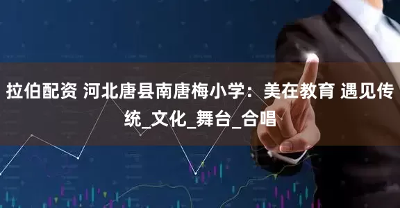 拉伯配资 河北唐县南唐梅小学：美在教育 遇见传统_文化_舞台_合唱