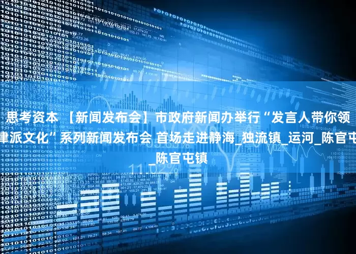 思考资本 【新闻发布会】市政府新闻办举行“发言人带你领略津派文化”系列新闻发布会 首场走进静海_独流镇_运河_陈官屯镇
