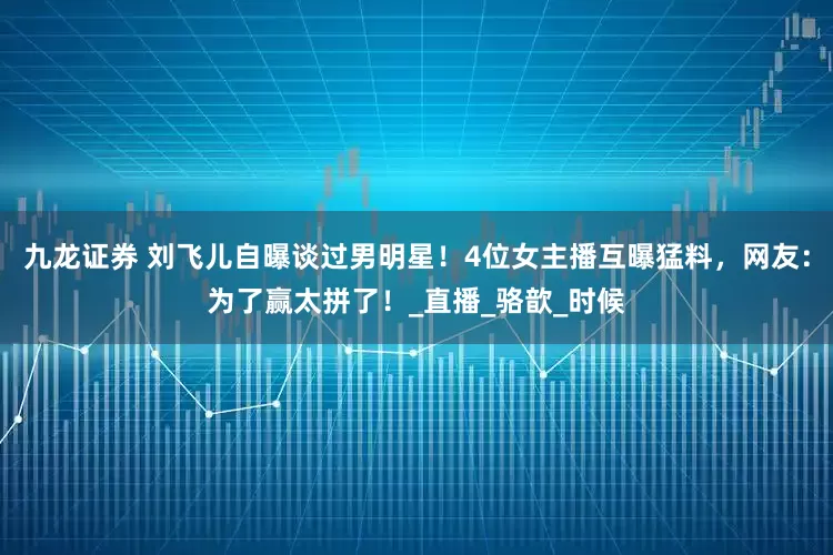 九龙证券 刘飞儿自曝谈过男明星！4位女主播互曝猛料，网友：为了赢太拼了！_直播_骆歆_时候