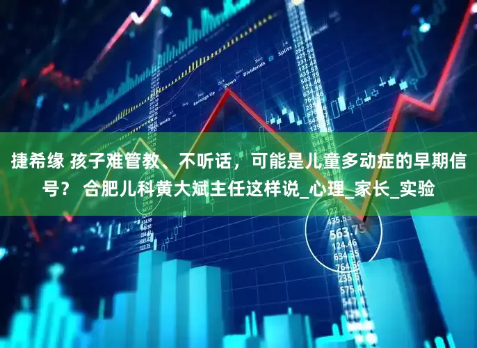 捷希缘 孩子难管教、不听话，可能是儿童多动症的早期信号？ 合肥儿科黄大斌主任这样说_心理_家长_实验