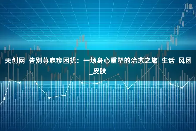 天创网  告别荨麻疹困扰：一场身心重塑的治愈之旅_生活_风团_皮肤
