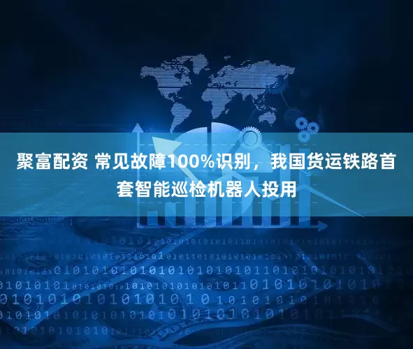 聚富配资 常见故障100%识别，我国货运铁路首套智能巡检机器人投用
