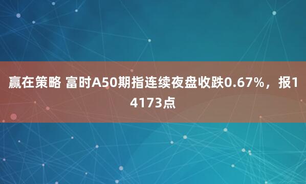 赢在策略 富时A50期指连续夜盘收跌0.67%，报14173点