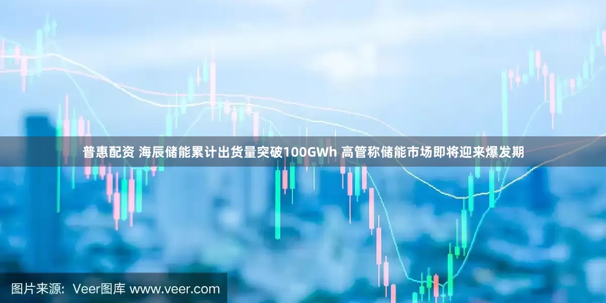 普惠配资 海辰储能累计出货量突破100GWh 高管称储能市场即将迎来爆发期