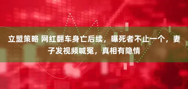 立盟策略 网红翻车身亡后续，曝死者不止一个，妻子发视频喊冤，真相有隐情