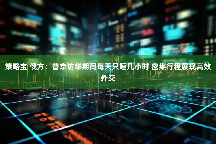 策略宝 俄方：普京访华期间每天只睡几小时 密集行程展现高效外交