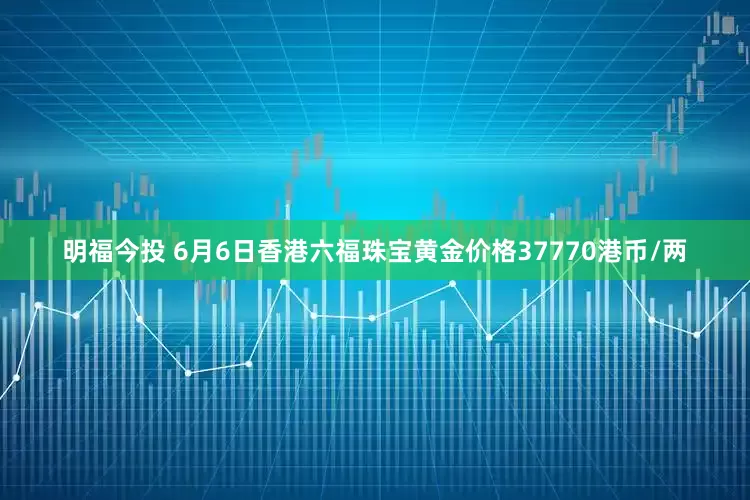 明福今投 6月6日香港六福珠宝黄金价格37770港币/两