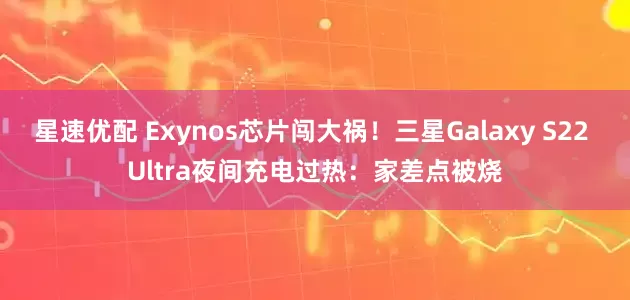 星速优配 Exynos芯片闯大祸！三星Galaxy S22 Ultra夜间充电过热：家差点被烧